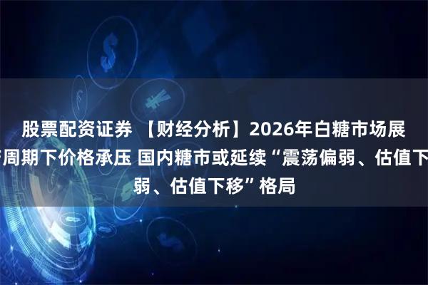 股票配资证券 【财经分析】2026年白糖市场展望:增产周期下价格承压 国内糖市或延续“震荡偏弱、估值下移”格局