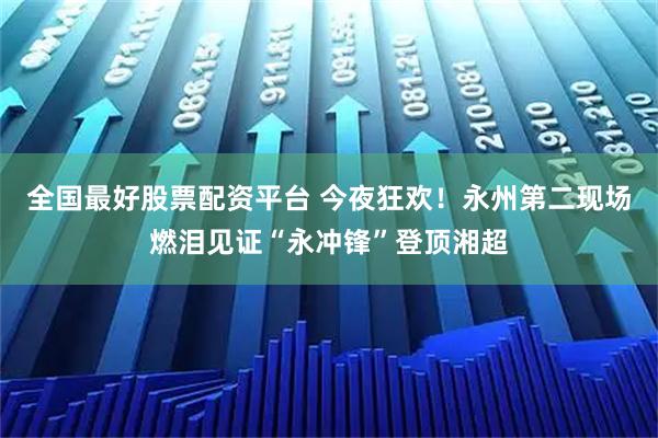 全国最好股票配资平台 今夜狂欢！永州第二现场燃泪见证“永冲锋”登顶湘超