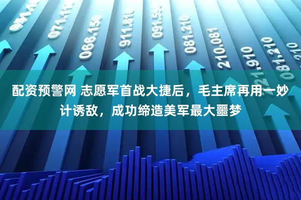 配资预警网 志愿军首战大捷后，毛主席再用一妙计诱敌，成功缔造美军最大噩梦