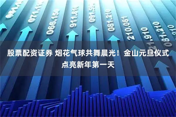 股票配资证券 烟花气球共舞晨光！金山元旦仪式点亮新年第一天