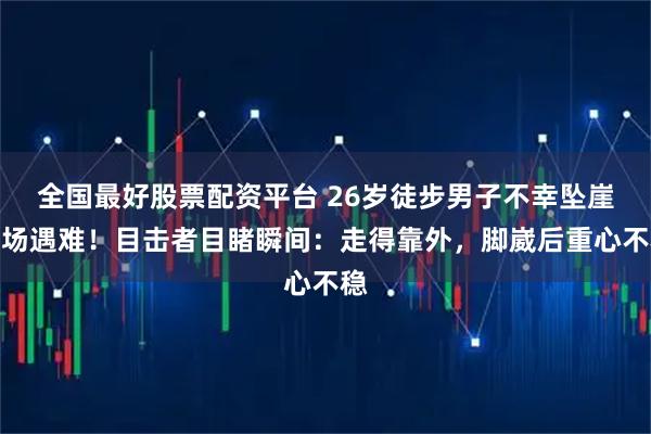 全国最好股票配资平台 26岁徒步男子不幸坠崖当场遇难！目击者目睹瞬间：走得靠外，脚崴后重心不稳