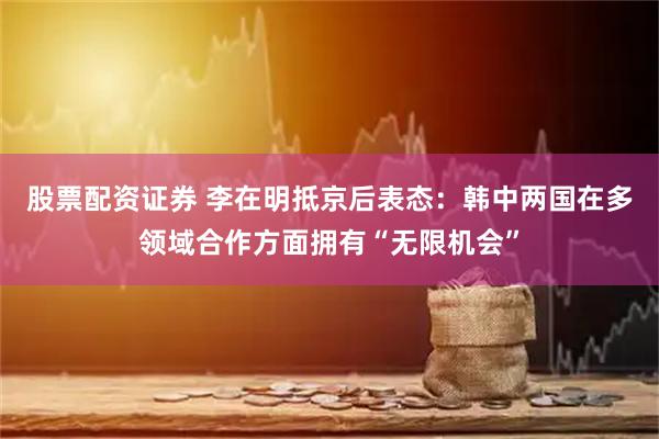 股票配资证券 李在明抵京后表态：韩中两国在多领域合作方面拥有“无限机会”