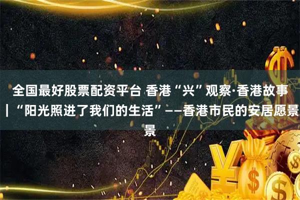 全国最好股票配资平台 香港“兴”观察·香港故事｜“阳光照进了我们的生活”——香港市民的安居愿景