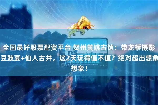 全国最好股票配资平台 贺州黄姚古镇：带龙桥摄影+豆豉宴+仙人古井，这2天玩得值不值？绝对超出想象！