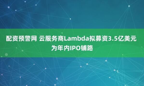 配资预警网 云服务商Lambda拟募资3.5亿美元 为年内IPO铺路