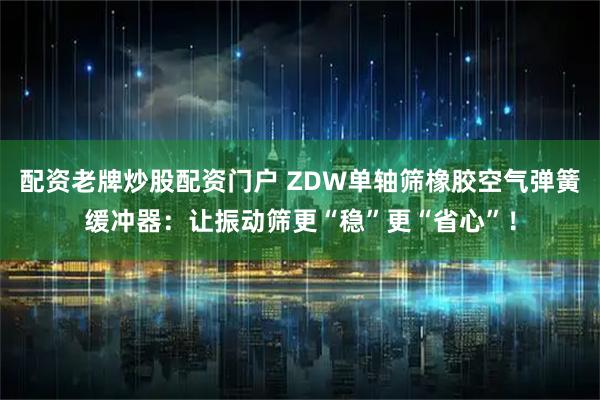 配资老牌炒股配资门户 ZDW单轴筛橡胶空气弹簧缓冲器：让振动筛更“稳”更“省心”！