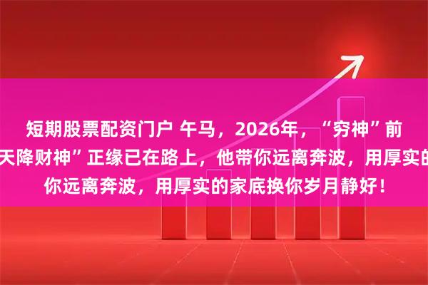 短期股票配资门户 午马，2026年，“穷神”前任彻底退场！你的“天降财神”正缘已在路上，他带你远离奔波，用厚实的家底换你岁月静好！