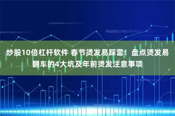 炒股10倍杠杆软件 春节烫发易踩雷！盘点烫发易翻车的4大坑及年前烫发注意事项