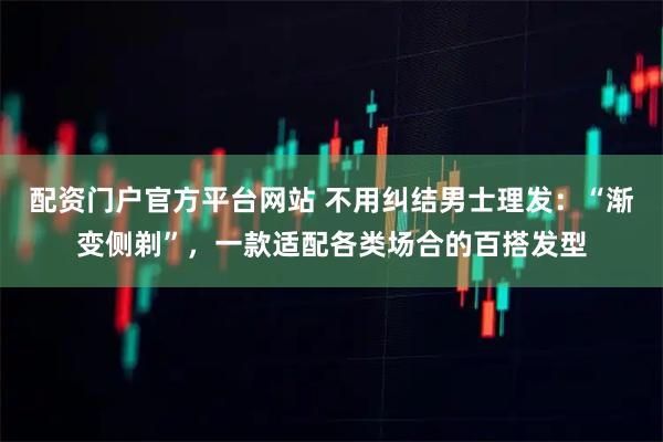 配资门户官方平台网站 不用纠结男士理发：“渐变侧剃”，一款适配各类场合的百搭发型