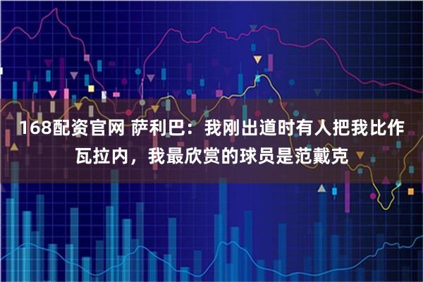 168配资官网 萨利巴：我刚出道时有人把我比作瓦拉内，我最欣赏的球员是范戴克