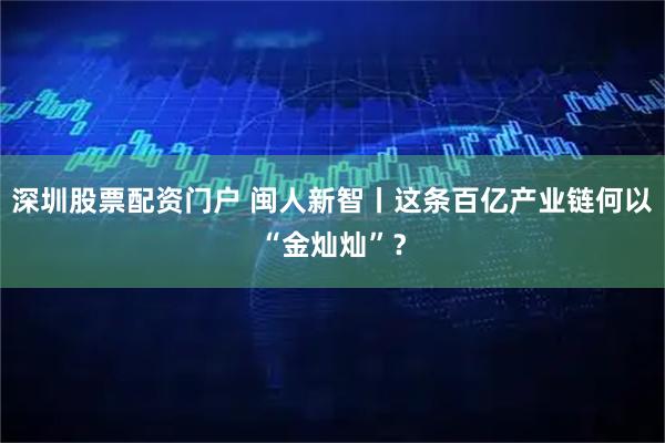 深圳股票配资门户 闽人新智丨这条百亿产业链何以“金灿灿”？