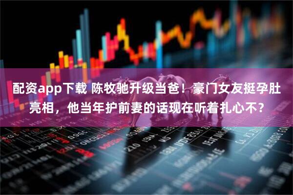 配资app下载 陈牧驰升级当爸!豪门女友挺孕肚亮相,他当年护前妻的话现在听着扎心不?