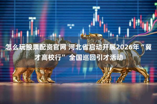 怎么玩股票配资官网 河北省启动开展2026年“冀才高校行” 全国巡回引才活动