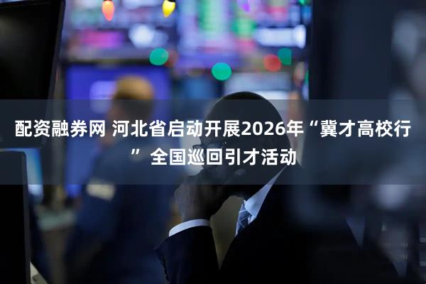 配资融券网 河北省启动开展2026年“冀才高校行” 全国巡回引才活动