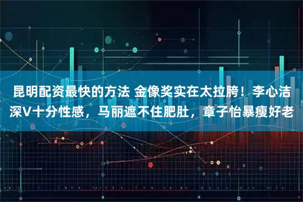 昆明配资最快的方法 金像奖实在太拉胯！李心洁深V十分性感，马丽遮不住肥肚，章子怡暴瘦好老