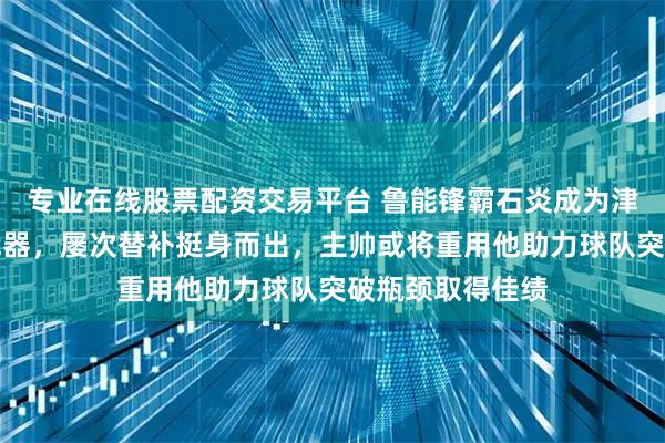 专业在线股票配资交易平台 鲁能锋霸石炎成为津门虎进攻秘密武器，屡次替补挺身而出，主帅或将重用他助力球队突破瓶颈取得佳绩