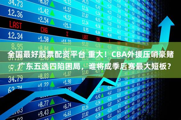 全国最好股票配资平台 重大！CBA外援压哨豪赌：广东五选四陷困局，谁将成季后赛最大短板？