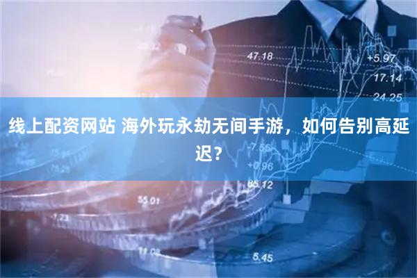 线上配资网站 海外玩永劫无间手游，如何告别高延迟？