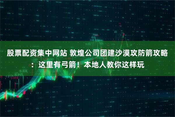 股票配资集中网站 敦煌公司团建沙漠攻防箭攻略：这里有弓箭！本地人教你这样玩