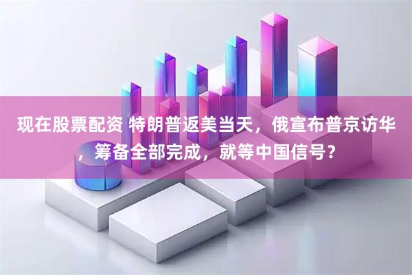 现在股票配资 特朗普返美当天，俄宣布普京访华，筹备全部完成，就等中国信号？