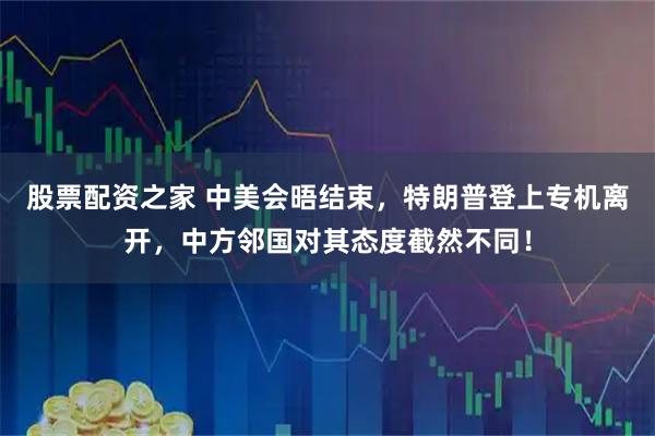 股票配资之家 中美会晤结束，特朗普登上专机离开，中方邻国对其态度截然不同！