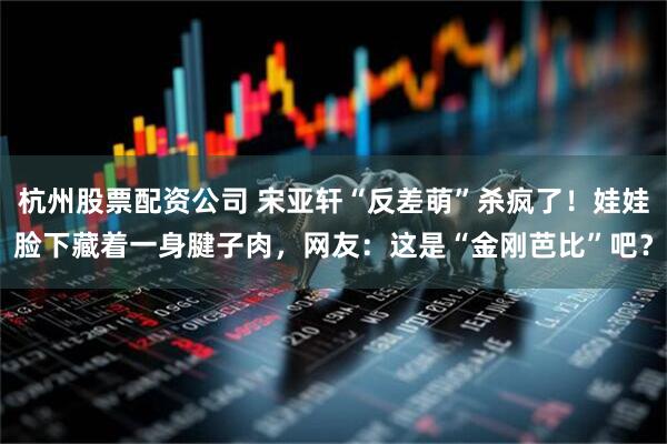 杭州股票配资公司 宋亚轩“反差萌”杀疯了！娃娃脸下藏着一身腱子肉，网友：这是“金刚芭比”吧？