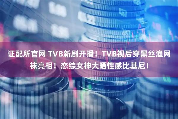 证配所官网 TVB新剧开播！TVB视后穿黑丝渔网袜亮相！恋综女神大晒性感比基尼！
