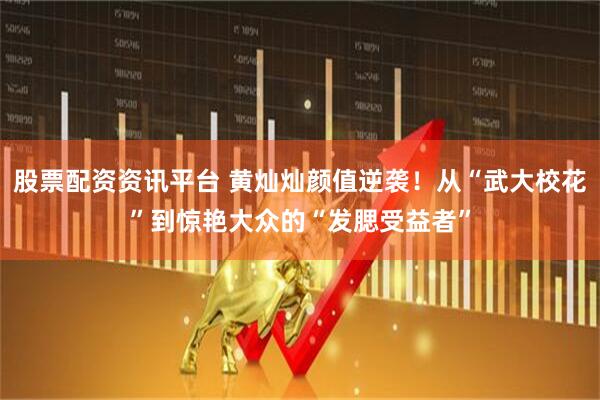 股票配资资讯平台 黄灿灿颜值逆袭！从“武大校花”到惊艳大众的“发腮受益者”