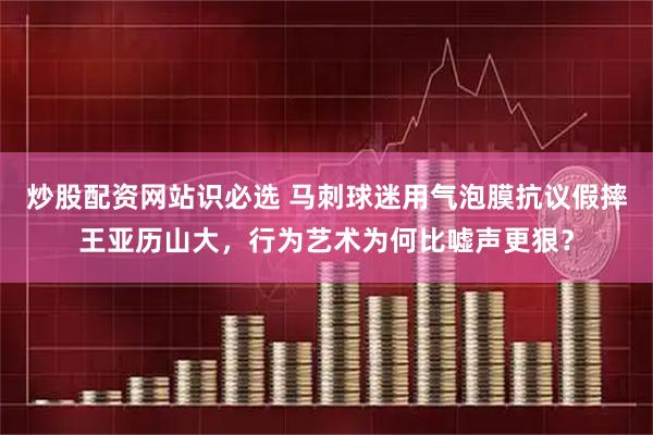 炒股配资网站识必选 马刺球迷用气泡膜抗议假摔王亚历山大，行为艺术为何比嘘声更狠？