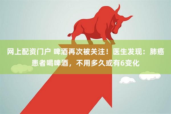 网上配资门户 啤酒再次被关注！医生发现：肺癌患者喝啤酒，不用多久或有6变化