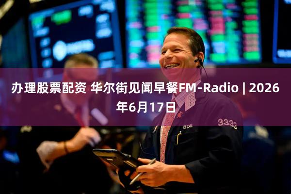 办理股票配资 华尔街见闻早餐FM-Radio | 2026年6月17日