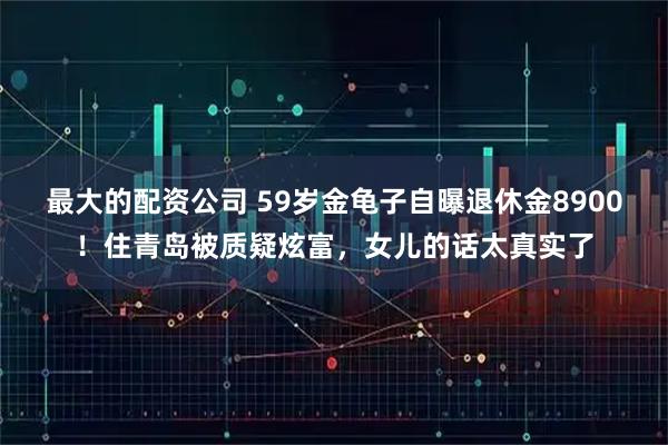 最大的配资公司 59岁金龟子自曝退休金8900！住青岛被质疑炫富，女儿的话太真实了