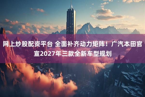 网上炒股配资平台 全面补齐动力矩阵！广汽本田官宣2027年三款全新车型规划
