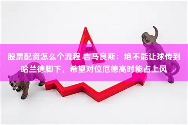 股票配资怎么个流程 吉马良斯：绝不能让球传到哈兰德脚下，希望对位厄德高时能占上风