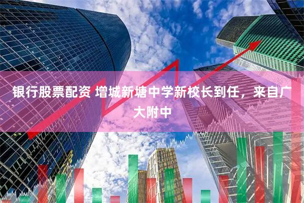 银行股票配资 增城新塘中学新校长到任，来自广大附中