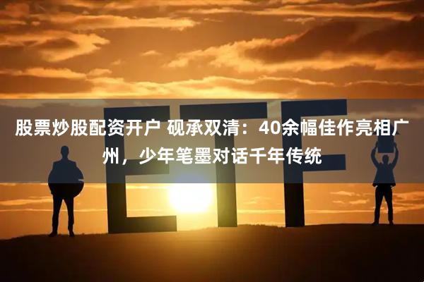 股票炒股配资开户 砚承双清：40余幅佳作亮相广州，少年笔墨对话千年传统
